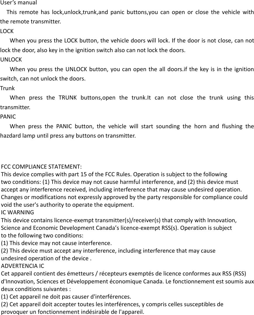 User&rsquo;s manualThis remote has lock,unlock,trunk,and panic buttons,you can open or close the vehicle with the remote transmitter.LOCKWhen you press the LOCK button, the vehicle doors will lock. If the door is not close, can not lock the door, also key in the ignition switch also can not lock the doors.UNLOCKWhen you press the UNLOCK button, you can open the all doors.if the key is in the ignition switch, can not unlock the doors.TrunkWhen press the TRUNK buttons,open the trunk.It can not close the trunk using this transmitter.PANICWhen press the PANIC button, the vehicle will start sounding the horn and flushing the hazdard lamp until press any buttons on transmitter.  FCC COMPLIANCE STATEMENT:This device complies with part 15 of the FCC Rules. Operation is subject to the followingtwo conditions: (1) This device may not cause harmful interference, and (2) this device mustaccept any interference received, including interference that may cause undesired operation.Changes or modifications not expressly approved by the party responsible for compliance couldvoid the user's authority to operate the equipment.IC WARNINGThis device contains licence-exempt transmitter(s)/receiver(s) that comply with Innovation,Science and Economic Development Canada&rsquo;s licence-exempt RSS(s). Operation is subjectto the following two conditions:(1) This device may not cause interference.(2) This device must accept any interference, including interference that may causeundesired operation of the device .ADVERTENCIA ICCet appareil contient des &eacute;metteurs / r&eacute;cepteurs exempt&eacute;s de licence conformes aux RSS (RSS)d'Innovation, Sciences et D&eacute;veloppement &eacute;conomique Canada. Le fonctionnement est soumis auxdeux conditions suivantes :(1) Cet appareil ne doit pas causer d'interf&eacute;rences.(2) Cet appareil doit accepter toutes les interf&eacute;rences, y compris celles susceptibles deprovoquer un fonctionnement ind&eacute;sirable de l'appareil.