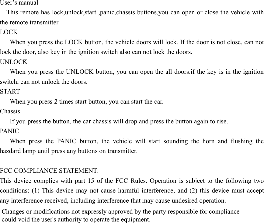 User&rsquo;s manualThis remote has lock,unlock,start ,panic,chassis buttons,you can open or close the vehicle withthe remote transmitter.LOCKWhen you press the LOCK button, the vehicle doors will lock. If the door is not close, can notlock the door, also key in the ignition switch also can not lock the doors.UNLOCKWhen you press the UNLOCK button, you can open the all doors.if the key is in the ignitionswitch, can not unlock the doors.STARTWhen you press 2 times start button, you can start the car.ChassisIf you press the button, the car chassis will drop and press the button again to rise.PANICWhen press the PANIC button, the vehicle will start sounding the horn and flushing thehazdard lamp until press any buttons on transmitter.FCC COMPLIANCE STATEMENT:This device complies with part 15 of the FCC Rules. Operation is subject to the following twoconditions: (1) This device may not cause harmful interference, and (2) this device must acceptany interference received, including interference that may cause undesired operation.Changes or modifications not expressly approved by the party responsible for compliancecould void the user's authority to operate the equipment.