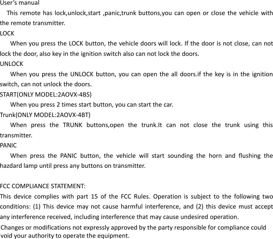 User&rsquo;s manualThis remote has lock,unlock,start ,panic,trunk buttons,you can open or close the vehicle withthe remote transmitter.LOCKWhen you press the LOCK button, the vehicle doors will lock. If the door is not close, can notlock the door, also key in the ignition switch also can not lock the doors.UNLOCKWhen you press the UNLOCK button, you can open the all doors.if the key is in the ignitionswitch, can not unlock the doors.START(ONLY MODEL:2AOVX-4BS)When you press 2 times start button, you can start the car.Trunk(ONLY MODEL:2AOVX-4BT)When press the TRUNK buttons,open the trunk.It can not close the trunk using thistransmitter.PANICWhen press the PANIC button, the vehicle will start sounding the horn and flushing thehazdard lamp until press any buttons on transmitter.FCC COMPLIANCE STATEMENT:This device complies with part 15 of the FCC Rules. Operation is subject to the following twoconditions: (1) This device may not cause harmful interference, and (2) this device must acceptany interference received, including interference that may cause undesired operation.Changes or modifications not expressly approved by the party responsible for compliance couldvoid your authority to operate the equipment.
