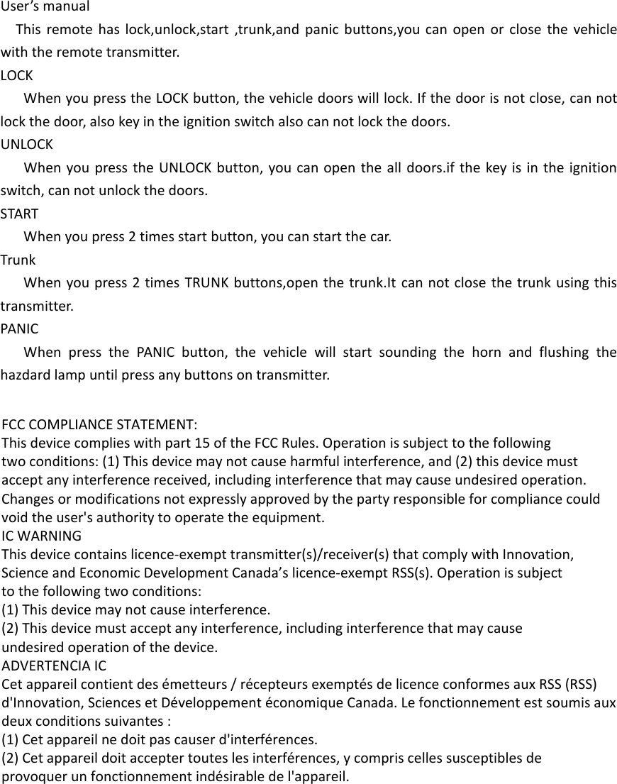 User&rsquo;s manualThis remote has lock,unlock,start ,trunk,and panic buttons,you can open or close the vehicle with the remote transmitter.LOCKWhen you press the LOCK button, the vehicle doors will lock. If the door is not close, can not lock the door, also key in the ignition switch also can not lock the doors.UNLOCKWhen you press the UNLOCK button, you can open the all doors.if the key is in the ignition switch, can not unlock the doors.STARTWhen you press 2 times start button, you can start the car.TrunkWhen you press 2 times TRUNK buttons,open the trunk.It can not close the trunk using this transmitter.PANICWhen press the PANIC button, the vehicle will start sounding the horn and flushing the hazdard lamp until press any buttons on transmitter. FCC COMPLIANCE STATEMENT:This device complies with part 15 of the FCC Rules. Operation is subject to the followingtwo conditions: (1) This device may not cause harmful interference, and (2) this device mustaccept any interference received, including interference that may cause undesired operation.Changes or modifications not expressly approved by the party responsible for compliance couldvoid the user's authority to operate the equipment.IC WARNINGThis device contains licence-exempt transmitter(s)/receiver(s) that comply with Innovation,Science and Economic Development Canada&rsquo;s licence-exempt RSS(s). Operation is subjectto the following two conditions:(1) This device may not cause interference.(2) This device must accept any interference, including interference that may causeundesired operation of the device.ADVERTENCIA ICCet appareil contient des &eacute;metteurs / r&eacute;cepteurs exempt&eacute;s de licence conformes aux RSS (RSS)d'Innovation, Sciences et D&eacute;veloppement &eacute;conomique Canada. Le fonctionnement est soumis auxdeux conditions suivantes :(1) Cet appareil ne doit pas causer d'interf&eacute;rences.(2) Cet appareil doit accepter toutes les interf&eacute;rences, y compris celles susceptibles deprovoquer un fonctionnement ind&eacute;sirable de l'appareil.