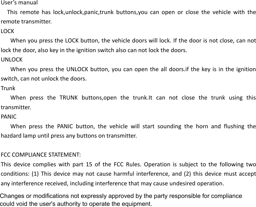 User&rsquo;s manualThis remote has lock,unlock,panic,trunk buttons,you can open or close the vehicle with theremote transmitter.LOCKWhen you press the LOCK button, the vehicle doors will lock. If the door is not close, can notlock the door, also key in the ignition switch also can not lock the doors.UNLOCKWhen you press the UNLOCK button, you can open the all doors.if the key is in the ignitionswitch, can not unlock the doors.TrunkWhen press the TRUNK buttons,open the trunk.It can not close the trunk using thistransmitter.PANICWhen press the PANIC button, the vehicle will start sounding the horn and flushing thehazdard lamp until press any buttons on transmitter.FCC COMPLIANCE STATEMENT:This device complies with part 15 of the FCC Rules. Operation is subject to the following twoconditions: (1) This device may not cause harmful interference, and (2) this device must acceptany interference received, including interference that may cause undesired operation.Changes or modifications not expressly approved by the party responsible for compliance could void the user's authority to operate the equipment.