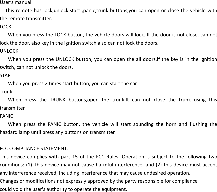 User&rsquo;s manualThis remote has lock,unlock,start ,panic,trunk buttons,you can open or close the vehicle with the remote transmitter.LOCKWhen you press the LOCK button, the vehicle doors will lock. If the door is not close, can not lock the door, also key in the ignition switch also can not lock the doors.UNLOCKWhen you press the UNLOCK button, you can open the all doors.if the key is in the ignition switch, can not unlock the doors.STARTWhen you press 2 times start button, you can start the car.TrunkWhen press the TRUNK buttons,open the trunk.It can not close the trunk using this transmitter.PANICWhen press the PANIC button, the vehicle will start sounding the horn and flushing the hazdard lamp until press any buttons on transmitter.FCC COMPLIANCE STATEMENT:This device complies with part 15 of the FCC Rules. Operation is subject to the following two conditions: (1) This device may not cause harmful interference, and (2) this device must accept any interference received, including interference that may cause undesired operation.Changes or modifications not expressly approved by the party responsible for compliancecould void the user's authority to operate the equipment.