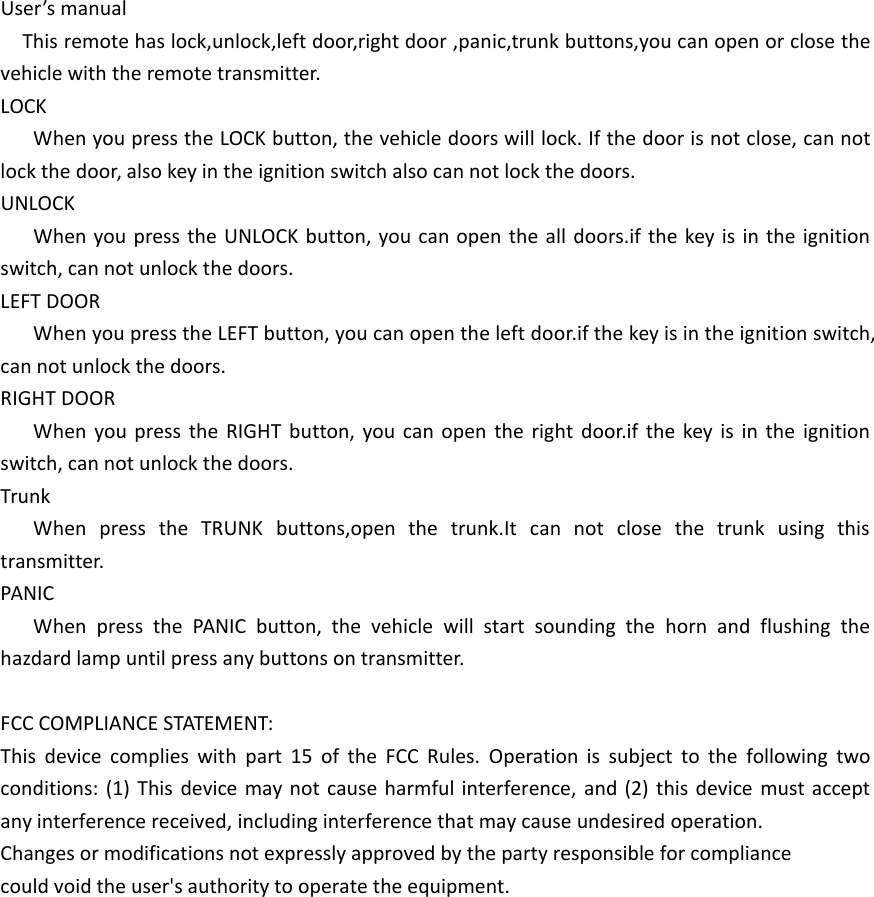 User&rsquo;s manualThis remote has lock,unlock,left door,right door ,panic,trunk buttons,you can open or close the vehicle with the remote transmitter.LOCKWhen you press the LOCK button, the vehicle doors will lock. If the door is not close, can not lock the door, also key in the ignition switch also can not lock the doors.UNLOCKWhen you press the UNLOCK button, you can open the all doors.if the key is in the ignition switch, can not unlock the doors.LEFT DOORWhen you press the LEFT button, you can open the left door.if the key is in the ignition switch, can not unlock the doors.RIGHT DOORWhen you press the RIGHT button, you can open the right door.if the key is in the ignition switch, can not unlock the doors.TrunkWhen press the TRUNK buttons,open the trunk.It can not close the trunk using this transmitter.PANICWhen press the PANIC button, the vehicle will start sounding the horn and flushing the hazdard lamp until press any buttons on transmitter.FCC COMPLIANCE STATEMENT:This device complies with part 15 of the FCC Rules. Operation is subject to the following two conditions: (1) This device may not cause harmful interference, and (2) this device must accept any interference received, including interference that may cause undesired operation.Changes or modifications not expressly approved by the party responsible for compliancecould void the user's authority to operate the equipment.