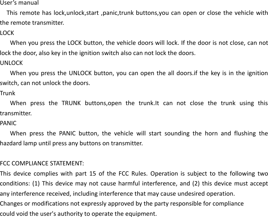 User&rsquo;s manualThis remote has lock,unlock,start ,panic,trunk buttons,you can open or close the vehicle with the remote transmitter.LOCKWhen you press the LOCK button, the vehicle doors will lock. If the door is not close, can not lock the door, also key in the ignition switch also can not lock the doors.UNLOCKWhen you press the UNLOCK button, you can open the all doors.if the key is in the ignition switch, can not unlock the doors.TrunkWhen press the TRUNK buttons,open the trunk.It can not close the trunk using this transmitter.PANICWhen press the PANIC button, the vehicle will start sounding the horn and flushing the hazdard lamp until press any buttons on transmitter.FCC COMPLIANCE STATEMENT:This device complies with part 15 of the FCC Rules. Operation is subject to the following two conditions: (1) This device may not cause harmful interference, and (2) this device must accept any interference received, including interference that may cause undesired operation.Changes or modifications not expressly approved by the party responsible for compliancecould void the user's authority to operate the equipment.