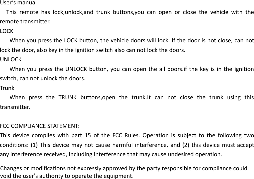 User&rsquo;s manualThis remote has lock,unlock,and trunk buttons,you can open or close the vehicle with theremote transmitter.LOCKWhen you press the LOCK button, the vehicle doors will lock. If the door is not close, can notlock the door, also key in the ignition switch also can not lock the doors.UNLOCKWhen you press the UNLOCK button, you can open the all doors.if the key is in the ignitionswitch, can not unlock the doors.TrunkWhen press the TRUNK buttons,open the trunk.It can not close the trunk using thistransmitter.FCC COMPLIANCE STATEMENT:This device complies with part 15 of the FCC Rules. Operation is subject to the following twoconditions: (1) This device may not cause harmful interference, and (2) this device must acceptany interference received, including interference that may cause undesired operation.Changes or modifications not expressly approved by the party responsible for compliance couldvoid the user's authority to operate the equipment.