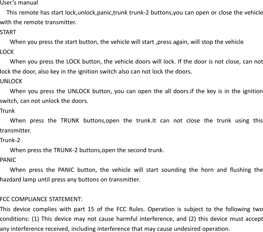 User&rsquo;s manualThis remote has start lock,unlock,panic,trunk trunk-2 buttons,you can open or close the vehiclewith the remote transmitter.STARTWhen you press the start button, the vehicle will start ,press again, will stop the vehicleLOCKWhen you press the LOCK button, the vehicle doors will lock. If the door is not close, can notlock the door, also key in the ignition switch also can not lock the doors.UNLOCKWhen you press the UNLOCK button, you can open the all doors.if the key is in the ignitionswitch, can not unlock the doors.TrunkWhen press the TRUNK buttons,open the trunk.It can not close the trunk using thistransmitter.Trunk-2When press the TRUNK-2 buttons,open the second trunk.PANICWhen press the PANIC button, the vehicle will start sounding the horn and flushing thehazdard lamp until press any buttons on transmitter.FCC COMPLIANCE STATEMENT:This device complies with part 15 of the FCC Rules. Operation is subject to the following twoconditions: (1) This device may not cause harmful interference, and (2) this device must acceptany interference received, including interference that may cause undesired operation.