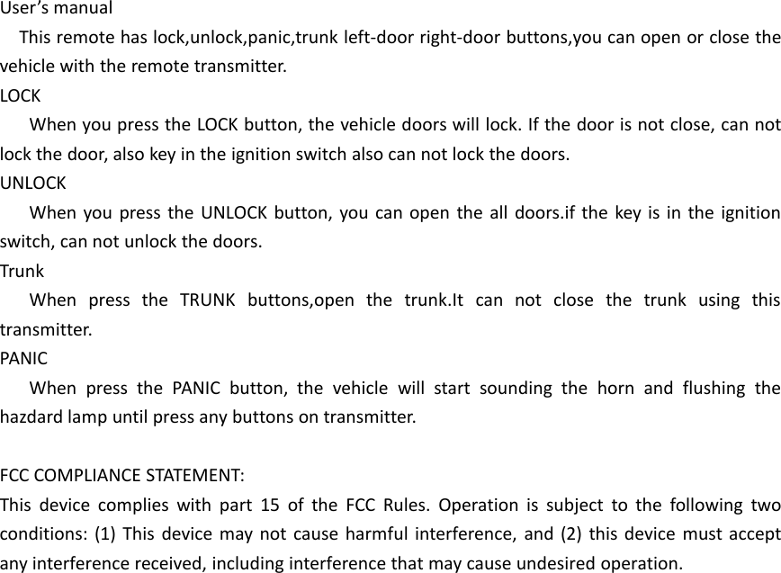 User&rsquo;s manualThis remote has lock,unlock,panic,trunk left-door right-door buttons,you can open or close thevehicle with the remote transmitter.LOCKWhen you press the LOCK button, the vehicle doors will lock. If the door is not close, can notlock the door, also key in the ignition switch also can not lock the doors.UNLOCKWhen you press the UNLOCK button, you can open the all doors.if the key is in the ignitionswitch, can not unlock the doors.TrunkWhen press the TRUNK buttons,open the trunk.It can not close the trunk using thistransmitter.PANICWhen press the PANIC button, the vehicle will start sounding the horn and flushing thehazdard lamp until press any buttons on transmitter.FCC COMPLIANCE STATEMENT:This device complies with part 15 of the FCC Rules. Operation is subject to the following twoconditions: (1) This device may not cause harmful interference, and (2) this device must acceptany interference received, including interference that may cause undesired operation.