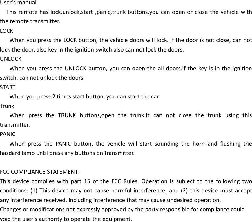 User&rsquo;s manualThis remote has lock,unlock,start ,panic,trunk buttons,you can open or close the vehicle with the remote transmitter.LOCKWhen you press the LOCK button, the vehicle doors will lock. If the door is not close, can not lock the door, also key in the ignition switch also can not lock the doors.UNLOCKWhen you press the UNLOCK button, you can open the all doors.if the key is in the ignition switch, can not unlock the doors.STARTWhen you press 2 times start button, you can start the car.TrunkWhen press the TRUNK buttons,open the trunk.It can not close the trunk using this transmitter.PANICWhen press the PANIC button, the vehicle will start sounding the horn and flushing the hazdard lamp until press any buttons on transmitter.FCC COMPLIANCE STATEMENT:This device complies with part 15 of the FCC Rules. Operation is subject to the following two conditions: (1) This device may not cause harmful interference, and (2) this device must accept any interference received, including interference that may cause undesired operation.Changes or modifications not expressly approved by the party responsible for compliance could void the user's authority to operate the equipment.
