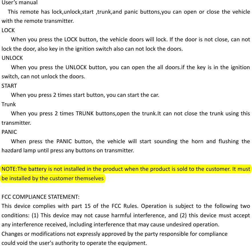 User&rsquo;s manualThis remote has lock,unlock,start ,trunk,and panic buttons,you can open or close the vehicle with the remote transmitter.LOCKWhen you press the LOCK button, the vehicle doors will lock. If the door is not close, can not lock the door, also key in the ignition switch also can not lock the doors.UNLOCKWhen you press the UNLOCK button, you can open the all doors.if the key is in the ignition switch, can not unlock the doors.STARTWhen you press 2 times start button, you can start the car.TrunkWhen you press 2 times TRUNK buttons,open the trunk.It can not close the trunk using this transmitter.PANICWhen press the PANIC button, the vehicle will start sounding the horn and flushing the hazdard lamp until press any buttons on transmitter.NOTE:The battery is not installed in the product when the product is sold to the customer. It must be installed by the customer themselvesFCC COMPLIANCE STATEMENT:This device complies with part 15 of the FCC Rules. Operation is subject to the following two conditions: (1) This device may not cause harmful interference, and (2) this device must accept any interference received, including interference that may cause undesired operation.Changes or modifications not expressly approved by the party responsible for compliancecould void the user's authority to operate the equipment.