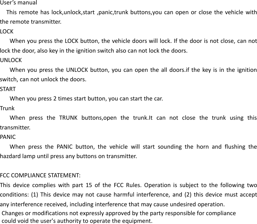 User&rsquo;s manualThis remote has lock,unlock,start ,panic,trunk buttons,you can open or close the vehicle withthe remote transmitter.LOCKWhen you press the LOCK button, the vehicle doors will lock. If the door is not close, can notlock the door, also key in the ignition switch also can not lock the doors.UNLOCKWhen you press the UNLOCK button, you can open the all doors.if the key is in the ignitionswitch, can not unlock the doors.STARTWhen you press 2 times start button, you can start the car.TrunkWhen press the TRUNK buttons,open the trunk.It can not close the trunk using thistransmitter.PANICWhen press the PANIC button, the vehicle will start sounding the horn and flushing thehazdard lamp until press any buttons on transmitter.FCC COMPLIANCE STATEMENT:This device complies with part 15 of the FCC Rules. Operation is subject to the following twoconditions: (1) This device may not cause harmful interference, and (2) this device must acceptany interference received, including interference that may cause undesired operation.Changes or modifications not expressly approved by the party responsible for compliancecould void the user's authority to operate the equipment.