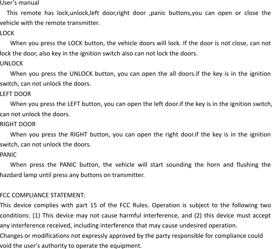 User&rsquo;s manualThis remote has lock,unlock,left door,right door ,panic buttons,you can open or close the vehicle with the remote transmitter.LOCKWhen you press the LOCK button, the vehicle doors will lock. If the door is not close, can not lock the door, also key in the ignition switch also can not lock the doors.UNLOCKWhen you press the UNLOCK button, you can open the all doors.if the key is in the ignition switch, can not unlock the doors.LEFT DOORWhen you press the LEFT button, you can open the left door.if the key is in the ignition switch, can not unlock the doors.RIGHT DOORWhen you press the RIGHT button, you can open the right door.if the key is in the ignition switch, can not unlock the doors.PANICWhen press the PANIC button, the vehicle will start sounding the horn and flushing the hazdard lamp until press any buttons on transmitter.FCC COMPLIANCE STATEMENT:This device complies with part 15 of the FCC Rules. Operation is subject to the following two conditions: (1) This device may not cause harmful interference, and (2) this device must accept any interference received, including interference that may cause undesired operation.Changes or modifications not expressly approved by the party responsible for compliance could void the user's authority to operate the equipment.