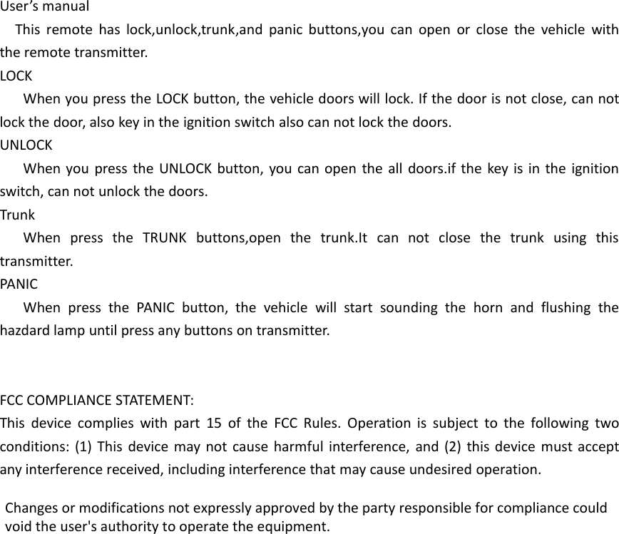 User&rsquo;s manualThis remote has lock,unlock,trunk,and panic buttons,you can open or close the vehicle withthe remote transmitter.LOCKWhen you press the LOCK button, the vehicle doors will lock. If the door is not close, can notlock the door, also key in the ignition switch also can not lock the doors.UNLOCKWhen you press the UNLOCK button, you can open the all doors.if the key is in the ignitionswitch, can not unlock the doors.TrunkWhen press the TRUNK buttons,open the trunk.It can not close the trunk using thistransmitter.PANICWhen press the PANIC button, the vehicle will start sounding the horn and flushing thehazdard lamp until press any buttons on transmitter.FCC COMPLIANCE STATEMENT:This device complies with part 15 of the FCC Rules. Operation is subject to the following twoconditions: (1) This device may not cause harmful interference, and (2) this device must acceptany interference received, including interference that may cause undesired operation.Changes or modifications not expressly approved by the party responsible for compliance couldvoid the user's authority to operate the equipment.