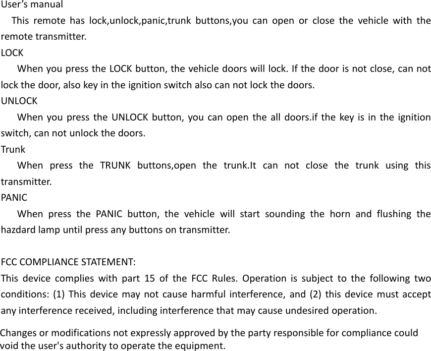 User&rsquo;s manualThis remote has lock,unlock,panic,trunk buttons,you can open or close the vehicle with theremote transmitter.LOCKWhen you press the LOCK button, the vehicle doors will lock. If the door is not close, can notlock the door, also key in the ignition switch also can not lock the doors.UNLOCKWhen you press the UNLOCK button, you can open the all doors.if the key is in the ignitionswitch, can not unlock the doors.TrunkWhen press the TRUNK buttons,open the trunk.It can not close the trunk using thistransmitter.PANICWhen press the PANIC button, the vehicle will start sounding the horn and flushing thehazdard lamp until press any buttons on transmitter.FCC COMPLIANCE STATEMENT:This device complies with part 15 of the FCC Rules. Operation is subject to the following twoconditions: (1) This device may not cause harmful interference, and (2) this device must acceptany interference received, including interference that may cause undesired operation.Changes or modifications not expressly approved by the party responsible for compliance couldvoid the user's authority to operate the equipment.