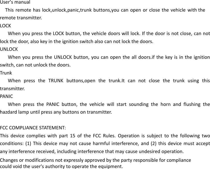 User&rsquo;s manualThis remote has lock,unlock,panic,trunk buttons,you can open or close the vehicle with the remote transmitter.LOCKWhen you press the LOCK button, the vehicle doors will lock. If the door is not close, can not lock the door, also key in the ignition switch also can not lock the doors.UNLOCKWhen you press the UNLOCK button, you can open the all doors.if the key is in the ignition switch, can not unlock the doors.TrunkWhen press the TRUNK buttons,open the trunk.It can not close the trunk using this transmitter.PANICWhen press the PANIC button, the vehicle will start sounding the horn and flushing the hazdard lamp until press any buttons on transmitter.FCC COMPLIANCE STATEMENT:This device complies with part 15 of the FCC Rules. Operation is subject to the following two conditions: (1) This device may not cause harmful interference, and (2) this device must accept any interference received, including interference that may cause undesired operation.Changes or modifications not expressly approved by the party responsible for compliancecould void the user's authority to operate the equipment.