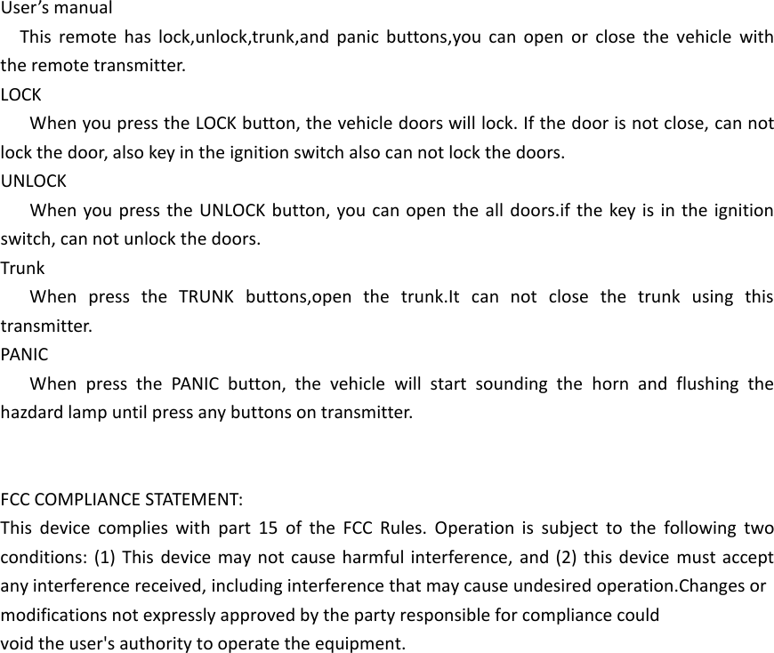 User&rsquo;s manualThis remote has lock,unlock,trunk,and panic buttons,you can open or close the vehicle with the remote transmitter.LOCKWhen you press the LOCK button, the vehicle doors will lock. If the door is not close, can not lock the door, also key in the ignition switch also can not lock the doors.UNLOCKWhen you press the UNLOCK button, you can open the all doors.if the key is in the ignition switch, can not unlock the doors.TrunkWhen press the TRUNK buttons,open the trunk.It can not close the trunk using this transmitter.PANICWhen press the PANIC button, the vehicle will start sounding the horn and flushing the hazdard lamp until press any buttons on transmitter.FCC COMPLIANCE STATEMENT:This device complies with part 15 of the FCC Rules. Operation is subject to the following two conditions: (1) This device may not cause harmful interference, and (2) this device must accept any interference received, including interference that may cause undesired operation.Changes or modifications not expressly approved by the party responsible for compliance couldvoid the user's authority to operate the equipment.
