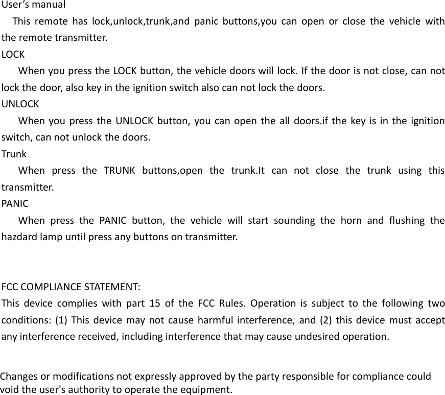 User&rsquo;s manualThis remote has lock,unlock,trunk,and panic buttons,you can open or close the vehicle withthe remote transmitter.LOCKWhen you press the LOCK button, the vehicle doors will lock. If the door is not close, can notlock the door, also key in the ignition switch also can not lock the doors.UNLOCKWhen you press the UNLOCK button, you can open the all doors.if the key is in the ignitionswitch, can not unlock the doors.TrunkWhen press the TRUNK buttons,open the trunk.It can not close the trunk using thistransmitter.PANICWhen press the PANIC button, the vehicle will start sounding the horn and flushing thehazdard lamp until press any buttons on transmitter.FCC COMPLIANCE STATEMENT:This device complies with part 15 of the FCC Rules. Operation is subject to the following twoconditions: (1) This device may not cause harmful interference, and (2) this device must acceptany interference received, including interference that may cause undesired operation.Changes or modifications not expressly approved by the party responsible for compliance couldvoid the user's authority to operate the equipment.