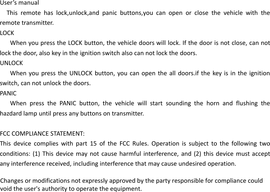 User&rsquo;s manualThis remote has lock,unlock,and panic buttons,you can open or close the vehicle with theremote transmitter.LOCKWhen you press the LOCK button, the vehicle doors will lock. If the door is not close, can notlock the door, also key in the ignition switch also can not lock the doors.UNLOCKWhen you press the UNLOCK button, you can open the all doors.if the key is in the ignitionswitch, can not unlock the doors.PANICWhen press the PANIC button, the vehicle will start sounding the horn and flushing thehazdard lamp until press any buttons on transmitter.FCC COMPLIANCE STATEMENT:This device complies with part 15 of the FCC Rules. Operation is subject to the following twoconditions: (1) This device may not cause harmful interference, and (2) this device must acceptany interference received, including interference that may cause undesired operation.Changes or modifications not expressly approved by the party responsible for compliance couldvoid the user's authority to operate the equipment.