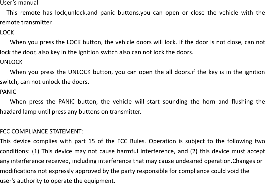 User&rsquo;s manualThis remote has lock,unlock,and panic buttons,you can open or close the vehicle with the remote transmitter.LOCKWhen you press the LOCK button, the vehicle doors will lock. If the door is not close, can not lock the door, also key in the ignition switch also can not lock the doors.UNLOCKWhen you press the UNLOCK button, you can open the all doors.if the key is in the ignition switch, can not unlock the doors.PANICWhen press the PANIC button, the vehicle will start sounding the horn and flushing the hazdard lamp until press any buttons on transmitter.FCC COMPLIANCE STATEMENT:This device complies with part 15 of the FCC Rules. Operation is subject to the following two conditions: (1) This device may not cause harmful interference, and (2) this device must accept any interference received, including interference that may cause undesired operation.Changes ormodifications not expressly approved by the party responsible for compliance could void theuser's authority to operate the equipment.