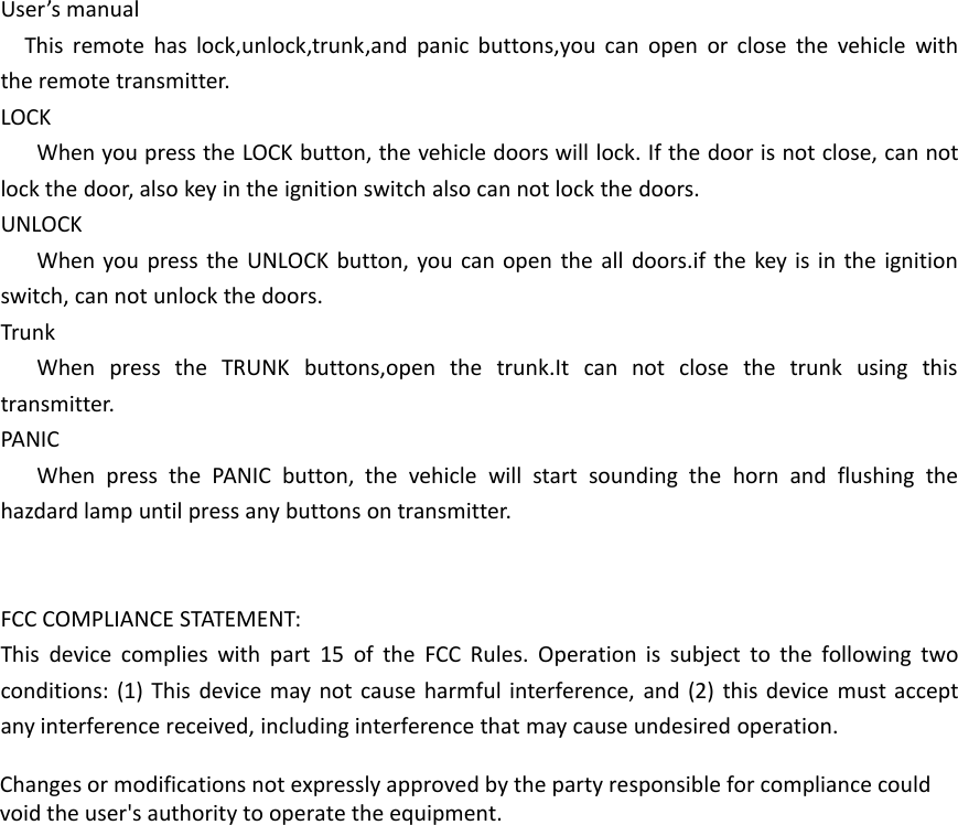 User&rsquo;s manualThis remote has lock,unlock,trunk,and panic buttons,you can open or close the vehicle withthe remote transmitter.LOCKWhen you press the LOCK button, the vehicle doors will lock. If the door is not close, can notlock the door, also key in the ignition switch also can not lock the doors.UNLOCKWhen you press the UNLOCK button, you can open the all doors.if the key is in the ignitionswitch, can not unlock the doors.TrunkWhen press the TRUNK buttons,open the trunk.It can not close the trunk using thistransmitter.PANICWhen press the PANIC button, the vehicle will start sounding the horn and flushing thehazdard lamp until press any buttons on transmitter.FCC COMPLIANCE STATEMENT:This device complies with part 15 of the FCC Rules. Operation is subject to the following twoconditions: (1) This device may not cause harmful interference, and (2) this device must acceptany interference received, including interference that may cause undesired operation.Changes or modifications not expressly approved by the party responsible for compliance couldvoid the user's authority to operate the equipment.