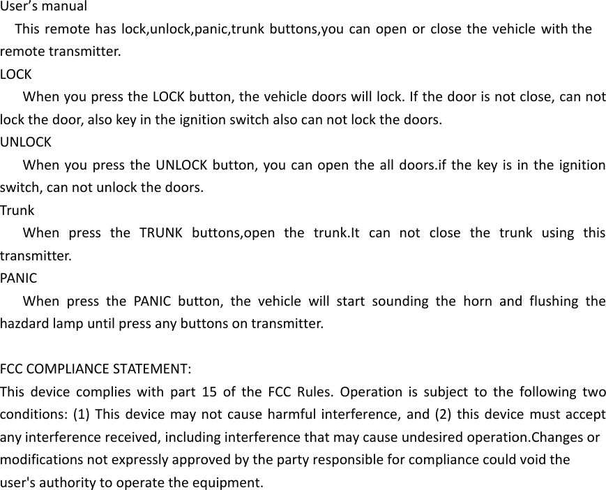 User&rsquo;s manualThis remote has lock,unlock,panic,trunk buttons,you can open or close the vehicle with the remote transmitter.LOCKWhen you press the LOCK button, the vehicle doors will lock. If the door is not close, can not lock the door, also key in the ignition switch also can not lock the doors.UNLOCKWhen you press the UNLOCK button, you can open the all doors.if the key is in the ignition switch, can not unlock the doors.TrunkWhen press the TRUNK buttons,open the trunk.It can not close the trunk using this transmitter.PANICWhen press the PANIC button, the vehicle will start sounding the horn and flushing the hazdard lamp until press any buttons on transmitter.FCC COMPLIANCE STATEMENT:This device complies with part 15 of the FCC Rules. Operation is subject to the following two conditions: (1) This device may not cause harmful interference, and (2) this device must accept any interference received, including interference that may cause undesired operation.Changes or modifications not expressly approved by the party responsible for compliance could void theuser's authority to operate the equipment.
