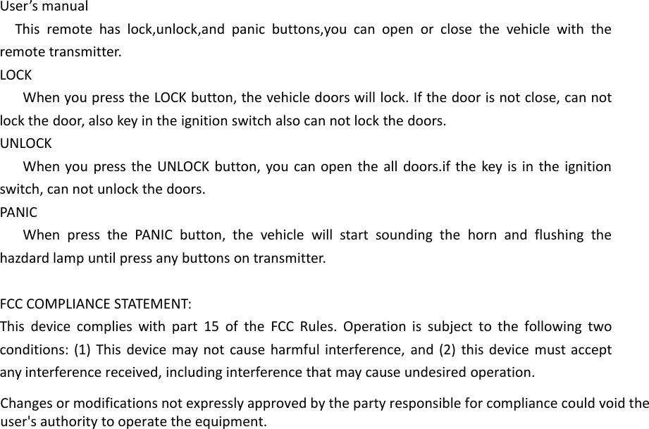User&rsquo;s manualThis remote has lock,unlock,and panic buttons,you can open or close the vehicle with theremote transmitter.LOCKWhen you press the LOCK button, the vehicle doors will lock. If the door is not close, can notlock the door, also key in the ignition switch also can not lock the doors.UNLOCKWhen you press the UNLOCK button, you can open the all doors.if the key is in the ignitionswitch, can not unlock the doors.PANICWhen press the PANIC button, the vehicle will start sounding the horn and flushing thehazdard lamp until press any buttons on transmitter.FCC COMPLIANCE STATEMENT:This device complies with part 15 of the FCC Rules. Operation is subject to the following twoconditions: (1) This device may not cause harmful interference, and (2) this device must acceptany interference received, including interference that may cause undesired operation.Changes or modifications not expressly approved by the party responsible for compliance could void theuser's authority to operate the equipment.
