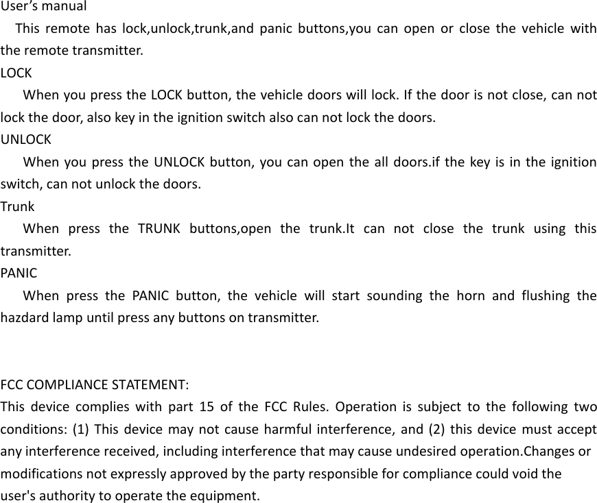 User&rsquo;s manualThis remote has lock,unlock,trunk,and panic buttons,you can open or close the vehicle with the remote transmitter.LOCKWhen you press the LOCK button, the vehicle doors will lock. If the door is not close, can not lock the door, also key in the ignition switch also can not lock the doors.UNLOCKWhen you press the UNLOCK button, you can open the all doors.if the key is in the ignition switch, can not unlock the doors.TrunkWhen press the TRUNK buttons,open the trunk.It can not close the trunk using this transmitter.PANICWhen press the PANIC button, the vehicle will start sounding the horn and flushing the hazdard lamp until press any buttons on transmitter.FCC COMPLIANCE STATEMENT:This device complies with part 15 of the FCC Rules. Operation is subject to the following two conditions: (1) This device may not cause harmful interference, and (2) this device must accept any interference received, including interference that may cause undesired operation.Changes or modifications not expressly approved by the party responsible for compliance could void the user's authority to operate the equipment.