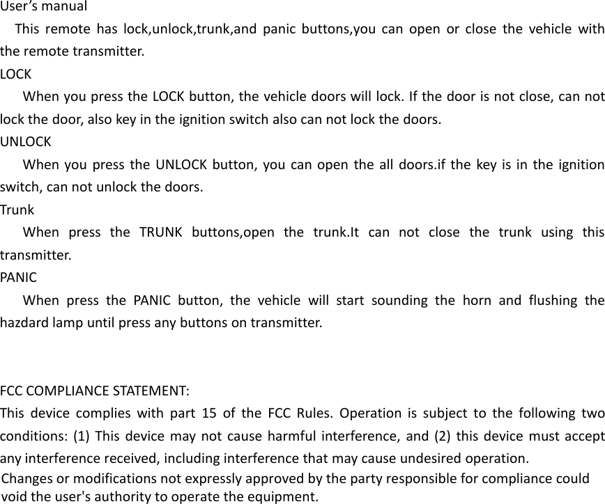 User&rsquo;s manualThis remote has lock,unlock,trunk,and panic buttons,you can open or close the vehicle withthe remote transmitter.LOCKWhen you press the LOCK button, the vehicle doors will lock. If the door is not close, can notlock the door, also key in the ignition switch also can not lock the doors.UNLOCKWhen you press the UNLOCK button, you can open the all doors.if the key is in the ignitionswitch, can not unlock the doors.TrunkWhen press the TRUNK buttons,open the trunk.It can not close the trunk using thistransmitter.PANICWhen press the PANIC button, the vehicle will start sounding the horn and flushing thehazdard lamp until press any buttons on transmitter.FCC COMPLIANCE STATEMENT:This device complies with part 15 of the FCC Rules. Operation is subject to the following twoconditions: (1) This device may not cause harmful interference, and (2) this device must acceptany interference received, including interference that may cause undesired operation.Changes or modifications not expressly approved by the party responsible for compliance couldvoid the user's authority to operate the equipment.