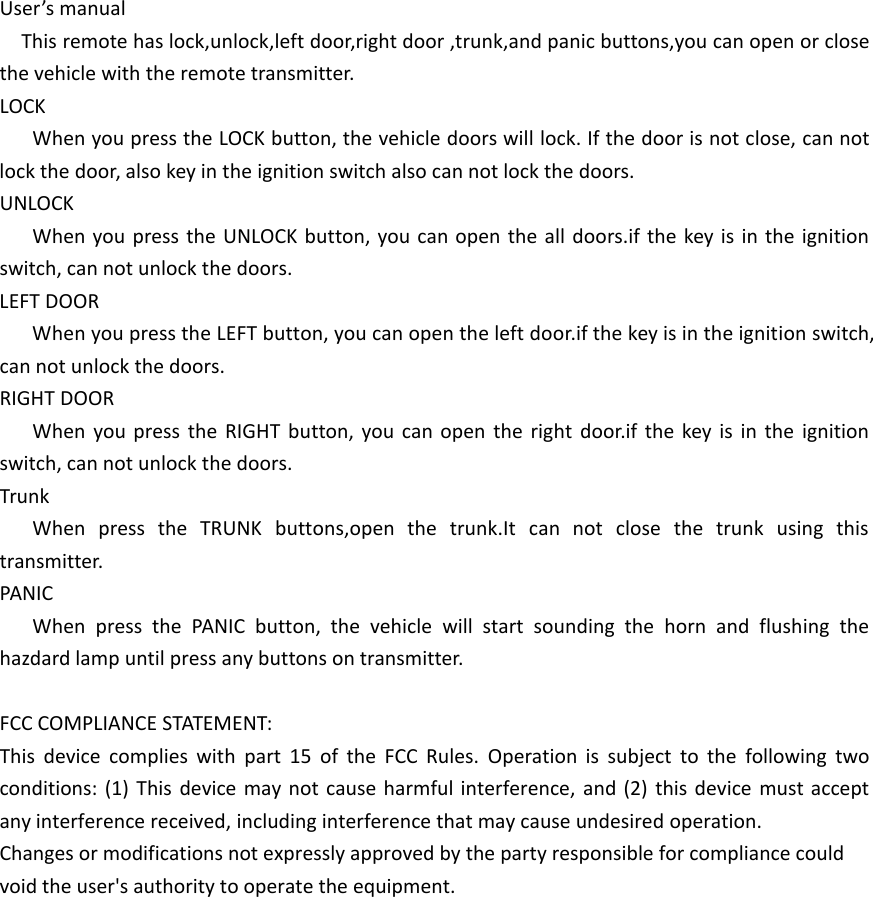 User&rsquo;s manualThis remote has lock,unlock,left door,right door ,trunk,and panic buttons,you can open or close the vehicle with the remote transmitter.LOCKWhen you press the LOCK button, the vehicle doors will lock. If the door is not close, can not lock the door, also key in the ignition switch also can not lock the doors.UNLOCKWhen you press the UNLOCK button, you can open the all doors.if the key is in the ignition switch, can not unlock the doors.LEFT DOORWhen you press the LEFT button, you can open the left door.if the key is in the ignition switch, can not unlock the doors.RIGHT DOORWhen you press the RIGHT button, you can open the right door.if the key is in the ignition switch, can not unlock the doors.TrunkWhen press the TRUNK buttons,open the trunk.It can not close the trunk using this transmitter.PANICWhen press the PANIC button, the vehicle will start sounding the horn and flushing the hazdard lamp until press any buttons on transmitter.FCC COMPLIANCE STATEMENT:This device complies with part 15 of the FCC Rules. Operation is subject to the following two conditions: (1) This device may not cause harmful interference, and (2) this device must accept any interference received, including interference that may cause undesired operation.Changes or modifications not expressly approved by the party responsible for compliance couldvoid the user's authority to operate the equipment.