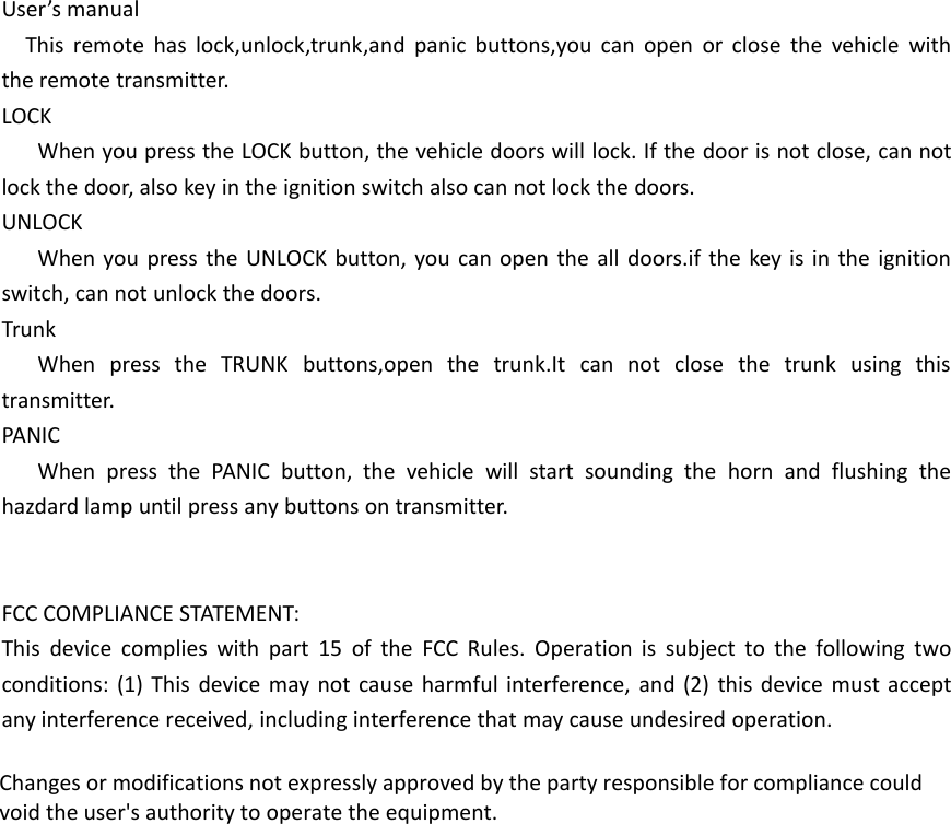 User&rsquo;s manualThis remote has lock,unlock,trunk,and panic buttons,you can open or close the vehicle withthe remote transmitter.LOCKWhen you press the LOCK button, the vehicle doors will lock. If the door is not close, can notlock the door, also key in the ignition switch also can not lock the doors.UNLOCKWhen you press the UNLOCK button, you can open the all doors.if the key is in the ignitionswitch, can not unlock the doors.TrunkWhen press the TRUNK buttons,open the trunk.It can not close the trunk using thistransmitter.PANICWhen press the PANIC button, the vehicle will start sounding the horn and flushing thehazdard lamp until press any buttons on transmitter.FCC COMPLIANCE STATEMENT:This device complies with part 15 of the FCC Rules. Operation is subject to the following twoconditions: (1) This device may not cause harmful interference, and (2) this device must acceptany interference received, including interference that may cause undesired operation.Changes or modifications not expressly approved by the party responsible for compliance couldvoid the user's authority to operate the equipment.