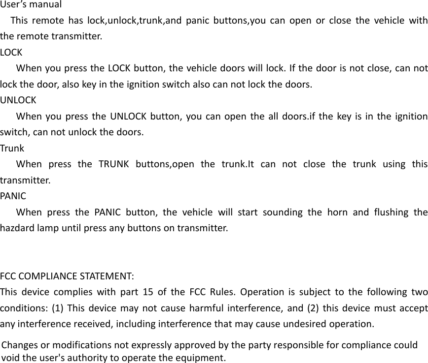 User&rsquo;s manualThis remote has lock,unlock,trunk,and panic buttons,you can open or close the vehicle withthe remote transmitter.LOCKWhen you press the LOCK button, the vehicle doors will lock. If the door is not close, can notlock the door, also key in the ignition switch also can not lock the doors.UNLOCKWhen you press the UNLOCK button, you can open the all doors.if the key is in the ignitionswitch, can not unlock the doors.TrunkWhen press the TRUNK buttons,open the trunk.It can not close the trunk using thistransmitter.PANICWhen press the PANIC button, the vehicle will start sounding the horn and flushing thehazdard lamp until press any buttons on transmitter.FCC COMPLIANCE STATEMENT:This device complies with part 15 of the FCC Rules. Operation is subject to the following twoconditions: (1) This device may not cause harmful interference, and (2) this device must acceptany interference received, including interference that may cause undesired operation.Changes or modifications not expressly approved by the party responsible for compliance couldvoid the user's authority to operate the equipment.