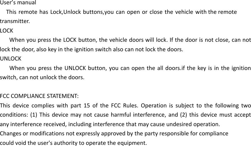 User&rsquo;s manualThis remote has Lock,Unlock buttons,you can open or close the vehicle with the remote transmitter.LOCKWhen you press the LOCK button, the vehicle doors will lock. If the door is not close, can not lock the door, also key in the ignition switch also can not lock the doors.UNLOCKWhen you press the UNLOCK button, you can open the all doors.if the key is in the ignition switch, can not unlock the doors.FCC COMPLIANCE STATEMENT:This device complies with part 15 of the FCC Rules. Operation is subject to the following two conditions: (1) This device may not cause harmful interference, and (2) this device must accept any interference received, including interference that may cause undesired operation.Changes or modifications not expressly approved by the party responsible for compliancecould void the user's authority to operate the equipment.