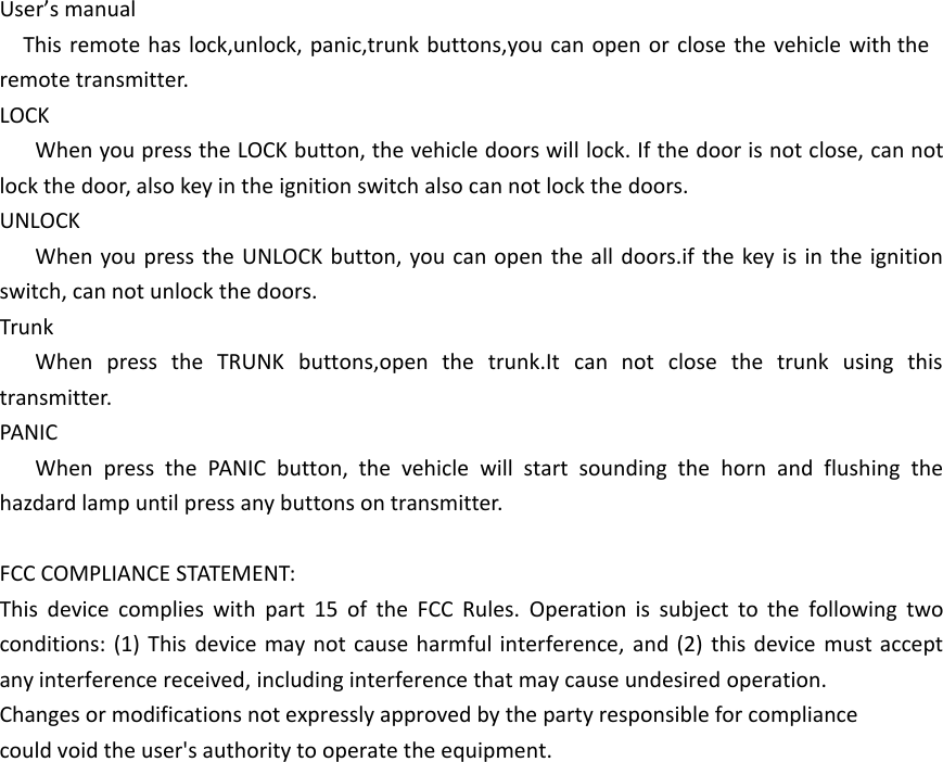 User&rsquo;s manualThis remote has lock,unlock, panic,trunk buttons,you can open or close the vehicle with the remote transmitter.LOCKWhen you press the LOCK button, the vehicle doors will lock. If the door is not close, can not lock the door, also key in the ignition switch also can not lock the doors.UNLOCKWhen you press the UNLOCK button, you can open the all doors.if the key is in the ignition switch, can not unlock the doors.TrunkWhen press the TRUNK buttons,open the trunk.It can not close the trunk using this transmitter.PANICWhen press the PANIC button, the vehicle will start sounding the horn and flushing the hazdard lamp until press any buttons on transmitter.FCC COMPLIANCE STATEMENT:This device complies with part 15 of the FCC Rules. Operation is subject to the following two conditions: (1) This device may not cause harmful interference, and (2) this device must accept any interference received, including interference that may cause undesired operation.Changes or modifications not expressly approved by the party responsible for compliancecould void the user's authority to operate the equipment.