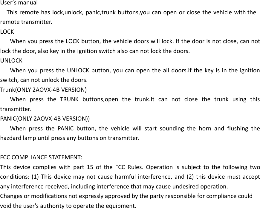 User&rsquo;s manualThis remote has lock,unlock, panic,trunk buttons,you can open or close the vehicle with the remote transmitter.LOCKWhen you press the LOCK button, the vehicle doors will lock. If the door is not close, can not lock the door, also key in the ignition switch also can not lock the doors.UNLOCKWhen you press the UNLOCK button, you can open the all doors.if the key is in the ignition switch, can not unlock the doors.Trunk(ONLY 2AOVX-4B VERSION)When press the TRUNK buttons,open the trunk.It can not close the trunk using this transmitter.PANIC(ONLY 2AOVX-4B VERSION))When press the PANIC button, the vehicle will start sounding the horn and flushing the hazdard lamp until press any buttons on transmitter.FCC COMPLIANCE STATEMENT:This device complies with part 15 of the FCC Rules. Operation is subject to the following two conditions: (1) This device may not cause harmful interference, and (2) this device must accept any interference received, including interference that may cause undesired operation.Changes or modifications not expressly approved by the party responsible for compliance could void the user's authority to operate the equipment.
