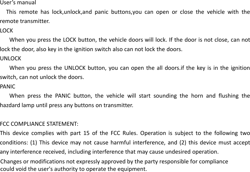 User&rsquo;s manualThis remote has lock,unlock,and panic buttons,you can open or close the vehicle with theremote transmitter.LOCKWhen you press the LOCK button, the vehicle doors will lock. If the door is not close, can notlock the door, also key in the ignition switch also can not lock the doors.UNLOCKWhen you press the UNLOCK button, you can open the all doors.if the key is in the ignitionswitch, can not unlock the doors.PANICWhen press the PANIC button, the vehicle will start sounding the horn and flushing thehazdard lamp until press any buttons on transmitter.FCC COMPLIANCE STATEMENT:This device complies with part 15 of the FCC Rules. Operation is subject to the following twoconditions: (1) This device may not cause harmful interference, and (2) this device must acceptany interference received, including interference that may cause undesired operation.Changes or modifications not expressly approved by the party responsible for compliancecould void the user's authority to operate the equipment.