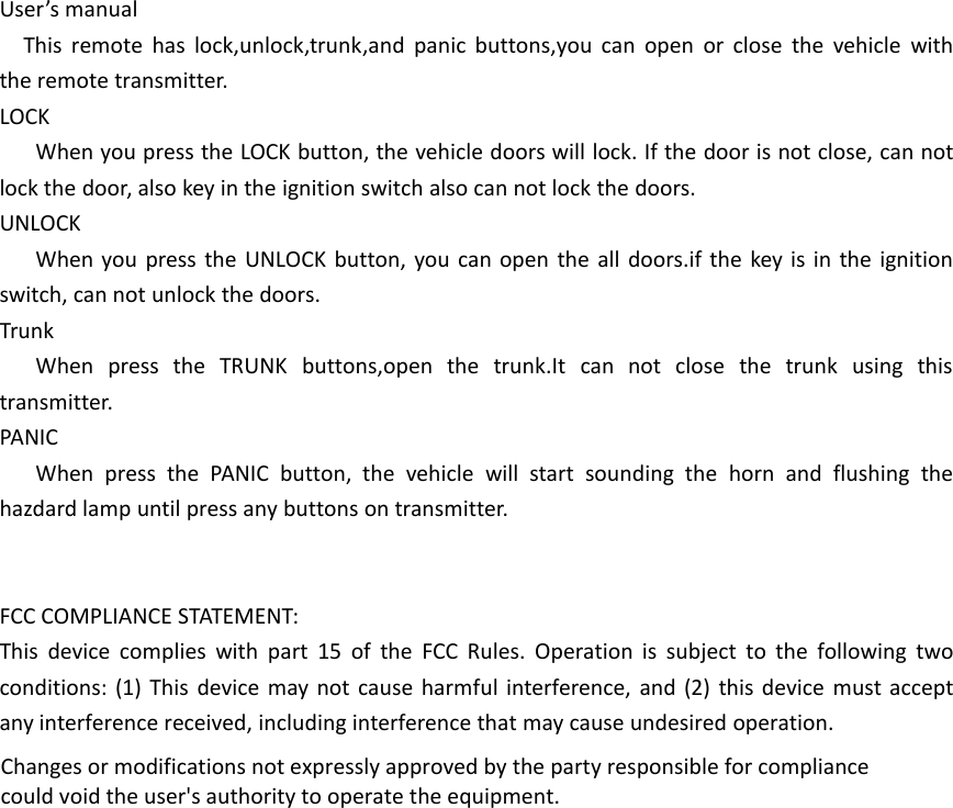 User&rsquo;s manualThis remote has lock,unlock,trunk,and panic buttons,you can open or close the vehicle withthe remote transmitter.LOCKWhen you press the LOCK button, the vehicle doors will lock. If the door is not close, can notlock the door, also key in the ignition switch also can not lock the doors.UNLOCKWhen you press the UNLOCK button, you can open the all doors.if the key is in the ignitionswitch, can not unlock the doors.TrunkWhen press the TRUNK buttons,open the trunk.It can not close the trunk using thistransmitter.PANICWhen press the PANIC button, the vehicle will start sounding the horn and flushing thehazdard lamp until press any buttons on transmitter.FCC COMPLIANCE STATEMENT:This device complies with part 15 of the FCC Rules. Operation is subject to the following twoconditions: (1) This device may not cause harmful interference, and (2) this device must acceptany interference received, including interference that may cause undesired operation.Changes or modifications not expressly approved by the party responsible for compliancecould void the user's authority to operate the equipment.