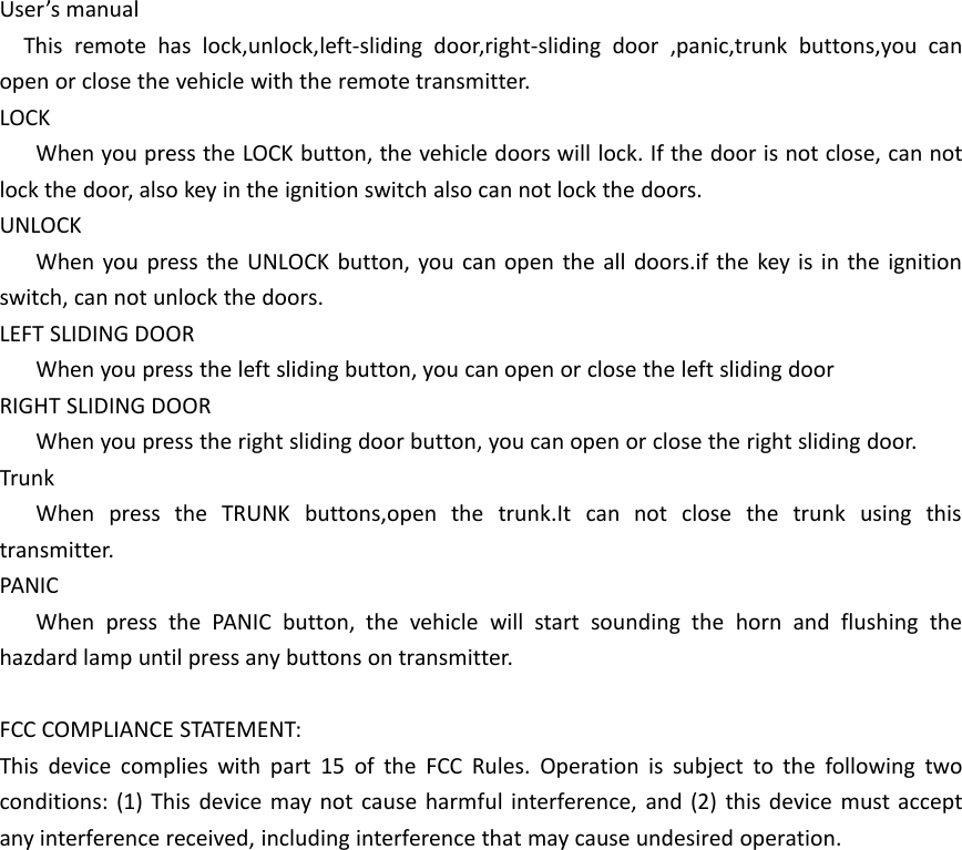User&rsquo;s manualThis remote has lock,unlock,left-sliding door,right-sliding door ,panic,trunk buttons,you canopen or close the vehicle with the remote transmitter.LOCKWhen you press the LOCK button, the vehicle doors will lock. If the door is not close, can notlock the door, also key in the ignition switch also can not lock the doors.UNLOCKWhen you press the UNLOCK button, you can open the all doors.if the key is in the ignitionswitch, can not unlock the doors.LEFT SLIDING DOORWhen you press the left sliding button, you can open or close the left sliding doorRIGHT SLIDING DOORWhen you press the right sliding door button, you can open or close the right sliding door.TrunkWhen press the TRUNK buttons,open the trunk.It can not close the trunk using thistransmitter.PANICWhen press the PANIC button, the vehicle will start sounding the horn and flushing thehazdard lamp until press any buttons on transmitter.FCC COMPLIANCE STATEMENT:This device complies with part 15 of the FCC Rules. Operation is subject to the following twoconditions: (1) This device may not cause harmful interference, and (2) this device must acceptany interference received, including interference that may cause undesired operation.