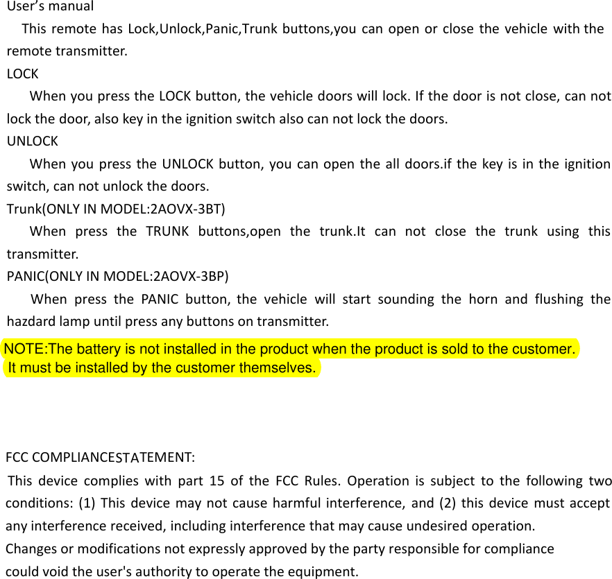 User&rsquo;s manualThis remote has Lock,Unlock,Panic,Trunk buttons,you can open or close the vehicle with the remote transmitter.LOCKWhen you press the LOCK button, the vehicle doors will lock. If the door is not close, can not lock the door, also key in the ignition switch also can not lock the doors.UNLOCKWhen you press the UNLOCK button, you can open the all doors.if the key is in the ignition switch, can not unlock the doors.Trunk(ONLY IN MODEL:2AOVX-3BT)When press the TRUNK buttons,open the trunk.It can not close the trunk using this transmitter.PANIC(ONLY IN MODEL:2AOVX-3BP)When press the PANIC button, the vehicle will start sounding the horn and flushing the hazdard lamp until press any buttons on transmitter.NOTE:The battery is not installed in the product when the product is sold to the customer.   It must be installed by the customer themselves.FCC COMPLIANCESTATEMENT:This device complies with part 15 of the FCC Rules. Operation is subject to the following two conditions: (1) This device may not cause harmful interference, and (2) this device must accept any interference received, including interference that may cause undesired operation.Changes or modifications not expressly approved by the party responsible for compliancecould void the user's authority to operate the equipment.