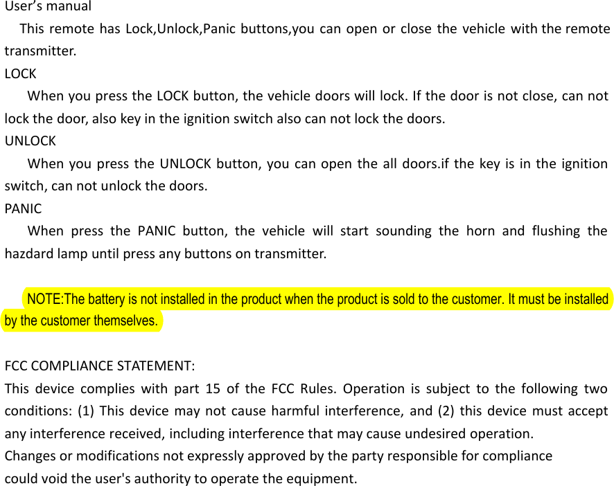 User&rsquo;s manualThis remote has Lock,Unlock,Panic buttons,you can open or close the vehicle with the remote transmitter.LOCKWhen you press the LOCK button, the vehicle doors will lock. If the door is not close, can not lock the door, also key in the ignition switch also can not lock the doors.UNLOCKWhen you press the UNLOCK button, you can open the all doors.if the key is in the ignition switch, can not unlock the doors.PANICWhen press the PANIC button, the vehicle will start sounding the horn and flushing the hazdard lamp until press any buttons on transmitter.NOTE:The battery is not installed in the product when the product is sold to the customer. It must be installed by the customer themselves.FCC COMPLIANCE STATEMENT:This device complies with part 15 of the FCC Rules. Operation is subject to the following two conditions: (1) This device may not cause harmful interference, and (2) this device must accept any interference received, including interference that may cause undesired operation.Changes or modifications not expressly approved by the party responsible for compliancecould void the user's authority to operate the equipment.