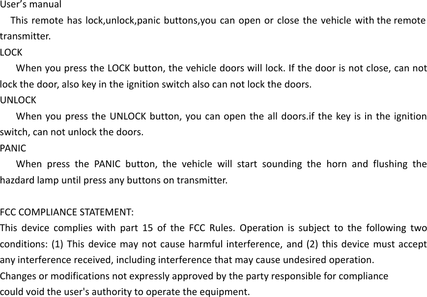 User&rsquo;s manualThis remote has lock,unlock,panic buttons,you can open or close the vehicle with the remote transmitter.LOCKWhen you press the LOCK button, the vehicle doors will lock. If the door is not close, can not lock the door, also key in the ignition switch also can not lock the doors.UNLOCKWhen you press the UNLOCK button, you can open the all doors.if the key is in the ignition switch, can not unlock the doors.PANICWhen press the PANIC button, the vehicle will start sounding the horn and flushing the hazdard lamp until press any buttons on transmitter.FCC COMPLIANCE STATEMENT:This device complies with part 15 of the FCC Rules. Operation is subject to the following two conditions: (1) This device may not cause harmful interference, and (2) this device must accept any interference received, including interference that may cause undesired operation.Changes or modifications not expressly approved by the party responsible for compliancecould void the user's authority to operate the equipment.