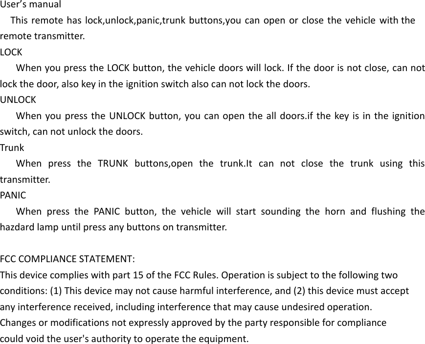 User&rsquo;s manualThis remote has lock,unlock,panic,trunk buttons,you can open or close the vehicle with the remote transmitter.LOCKWhen you press the LOCK button, the vehicle doors will lock. If the door is not close, can not lock the door, also key in the ignition switch also can not lock the doors.UNLOCKWhen you press the UNLOCK button, you can open the all doors.if the key is in the ignition switch, can not unlock the doors.TrunkWhen press the TRUNK buttons,open the trunk.It can not close the trunk using this transmitter.PANICWhen press the PANIC button, the vehicle will start sounding the horn and flushing the hazdard lamp until press any buttons on transmitter.FCC COMPLIANCE STATEMENT:This device complies with part 15 of the FCC Rules. Operation is subject to the following twoconditions: (1) This device may not cause harmful interference, and (2) this device must acceptany interference received, including interference that may cause undesired operation.Changes or modifications not expressly approved by the party responsible for compliancecould void the user's authority to operate the equipment.