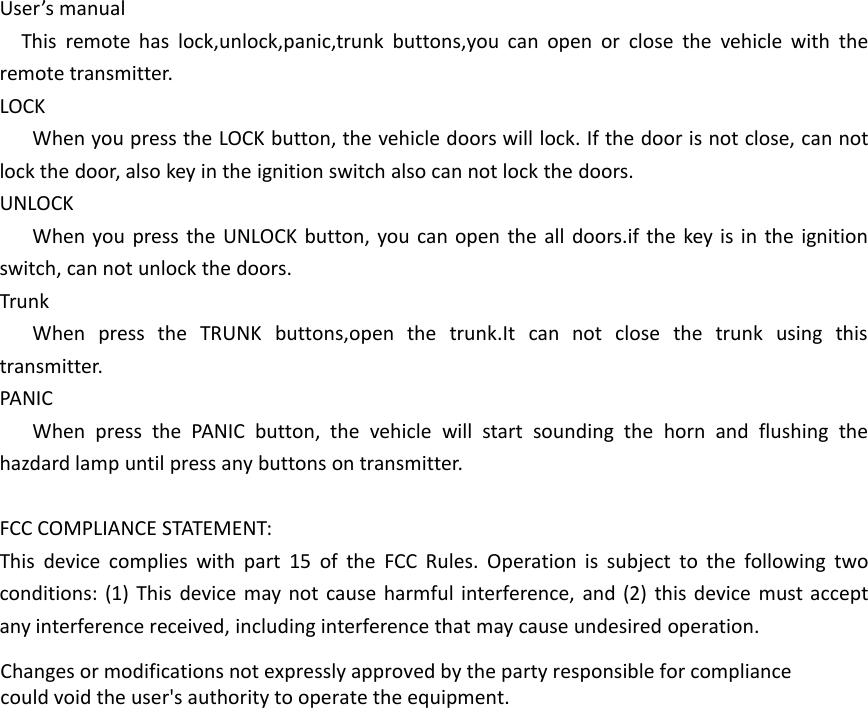 User&rsquo;s manualThis remote has lock,unlock,panic,trunk buttons,you can open or close the vehicle with theremote transmitter.LOCKWhen you press the LOCK button, the vehicle doors will lock. If the door is not close, can notlock the door, also key in the ignition switch also can not lock the doors.UNLOCKWhen you press the UNLOCK button, you can open the all doors.if the key is in the ignitionswitch, can not unlock the doors.TrunkWhen press the TRUNK buttons,open the trunk.It can not close the trunk using thistransmitter.PANICWhen press the PANIC button, the vehicle will start sounding the horn and flushing thehazdard lamp until press any buttons on transmitter.FCC COMPLIANCE STATEMENT:This device complies with part 15 of the FCC Rules. Operation is subject to the following twoconditions: (1) This device may not cause harmful interference, and (2) this device must acceptany interference received, including interference that may cause undesired operation.Changes or modifications not expressly approved by the party responsible for compliancecould void the user's authority to operate the equipment.