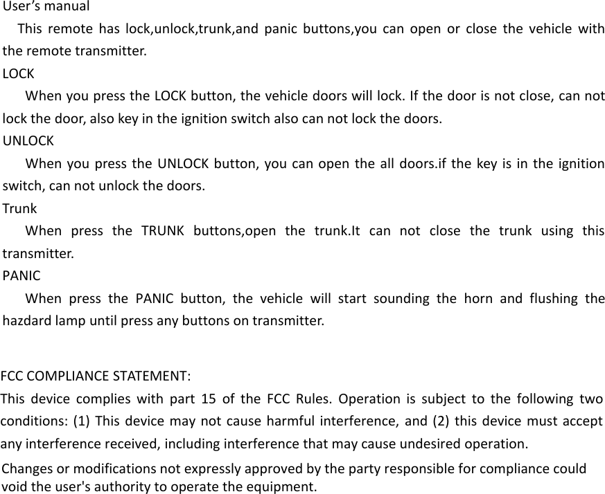 User&rsquo;s manualThis remote has lock,unlock,trunk,and panic buttons,you can open or close the vehicle with the remote transmitter.LOCKWhen you press the LOCK button, the vehicle doors will lock. If the door is not close, can not lock the door, also key in the ignition switch also can not lock the doors.UNLOCKWhen you press the UNLOCK button, you can open the all doors.if the key is in the ignition switch, can not unlock the doors.TrunkWhen press the TRUNK buttons,open the trunk.It can not close the trunk using this transmitter.PANICWhen press the PANIC button, the vehicle will start sounding the horn and flushing the hazdard lamp until press any buttons on transmitter. FCC COMPLIANCE STATEMENT:This device complies with part 15 of the FCC Rules. Operation is subject to the following two conditions: (1) This device may not cause harmful interference, and (2) this device must accept any interference received, including interference that may cause undesired operation.Changes or modifications not expressly approved by the party responsible for compliance could void the user's authority to operate the equipment.