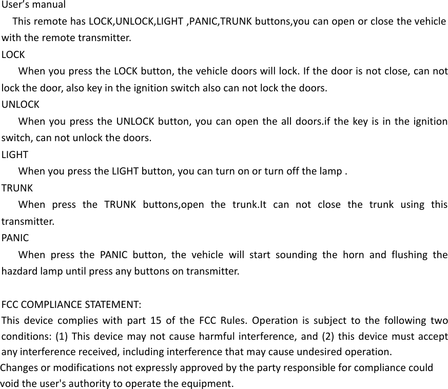 User&rsquo;s manualThis remote has LOCK,UNLOCK,LIGHT ,PANIC,TRUNK buttons,you can open or close the vehicle with the remote transmitter.LOCKWhen you press the LOCK button, the vehicle doors will lock. If the door is not close, can not lock the door, also key in the ignition switch also can not lock the doors.UNLOCKWhen you press the UNLOCK button, you can open the all doors.if the key is in the ignition switch, can not unlock the doors.LIGHTWhen you press the LIGHT button, you can turn on or turn off the lamp .TRUNKWhen press the TRUNK buttons,open the trunk.It can not close the trunk using this transmitter.PANICWhen press the PANIC button, the vehicle will start sounding the horn and flushing the hazdard lamp until press any buttons on transmitter.FCC COMPLIANCE STATEMENT:This device complies with part 15 of the FCC Rules. Operation is subject to the following two conditions: (1) This device may not cause harmful interference, and (2) this device must accept any interference received, including interference that may cause undesired operation.Changes or modifications not expressly approved by the party responsible for compliance could void the user's authority to operate the equipment.