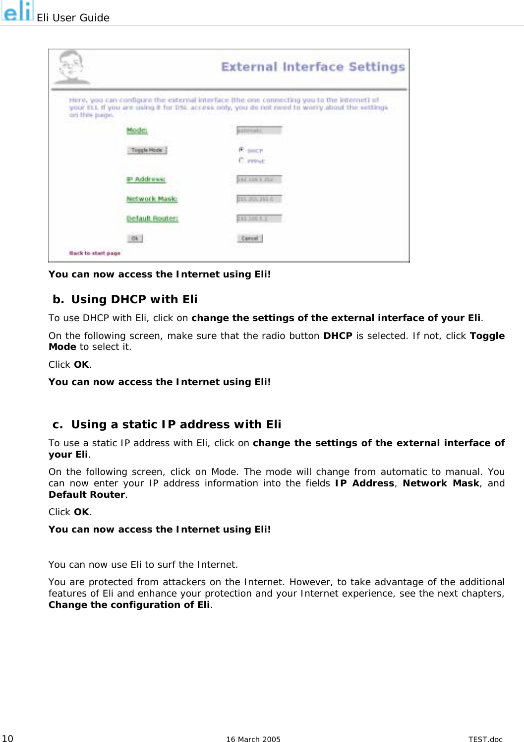  Eli User Guide   You can now access the Internet using Eli! b.  Using DHCP with Eli To use DHCP with Eli, click on change the settings of the external interface of your Eli. On the following screen, make sure that the radio button DHCP is selected. If not, click Toggle Mode to select it. Click OK. You can now access the Internet using Eli!  c.  Using a static IP address with Eli To use a static IP address with Eli, click on change the settings of the external interface of your Eli. On the following screen, click on Mode. The mode will change from automatic to manual. You can now enter your IP address information into the fields IP Address, Network Mask, and Default Router. Click OK. You can now access the Internet using Eli!  You can now use Eli to surf the Internet. You are protected from attackers on the Internet. However, to take advantage of the additional features of Eli and enhance your protection and your Internet experience, see the next chapters, Change the configuration of Eli.         10  16 March 2005  TEST.doc 