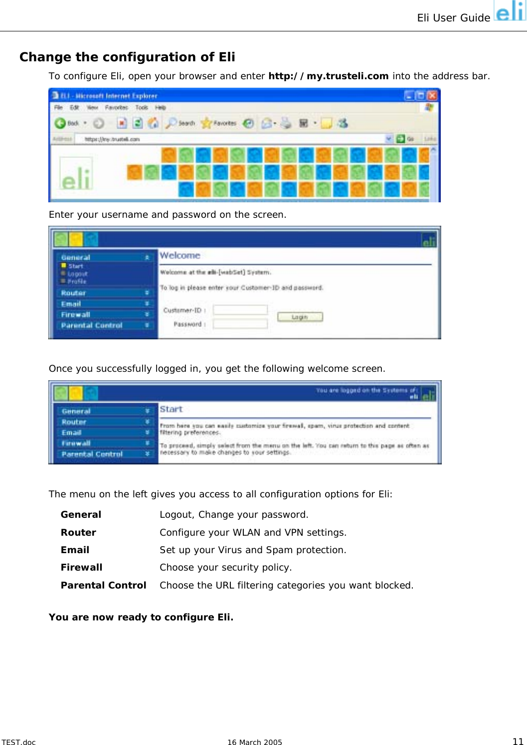 Eli User Guide    Change the configuration of Eli To configure Eli, open your browser and enter http://my.trusteli.com into the address bar.  Enter your username and password on the screen.   Once you successfully logged in, you get the following welcome screen.   The menu on the left gives you access to all configuration options for Eli: General  Logout, Change your password. Router  Configure your WLAN and VPN settings. Email  Set up your Virus and Spam protection. Firewall  Choose your security policy. Parental Control  Choose the URL filtering categories you want blocked.  You are now ready to configure Eli.   TEST.doc   16 March 2005 11 