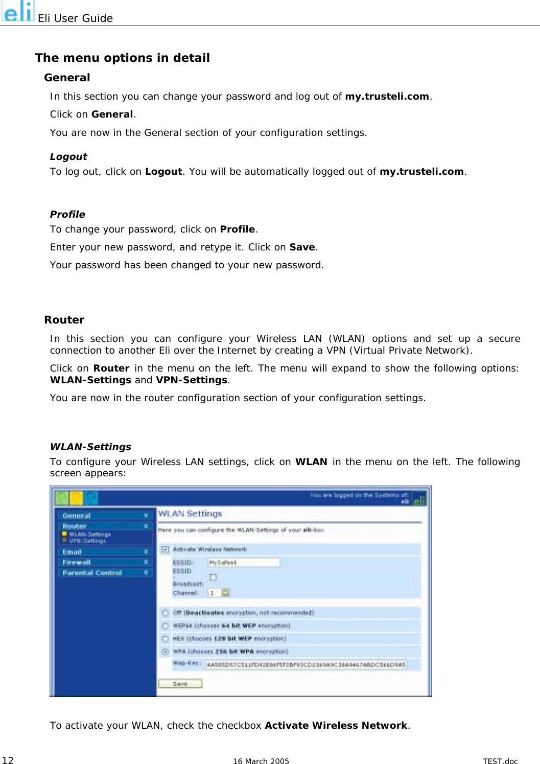  Eli User Guide  The menu options in detail General In this section you can change your password and log out of my.trusteli.com. Click on General. You are now in the General section of your configuration settings. Logout To log out, click on Logout. You will be automatically logged out of my.trusteli.com.  Profile To change your password, click on Profile. Enter your new password, and retype it. Click on Save. Your password has been changed to your new password.   Router In this section you can configure your Wireless LAN (WLAN) options and set up a secure connection to another Eli over the Internet by creating a VPN (Virtual Private Network). Click on Router in the menu on the left. The menu will expand to show the following options: WLAN-Settings and VPN-Settings. You are now in the router configuration section of your configuration settings.  WLAN-Settings To configure your Wireless LAN settings, click on WLAN in the menu on the left. The following screen appears:              To activate your WLAN, check the checkbox Activate Wireless Network.  12  16 March 2005  TEST.doc 