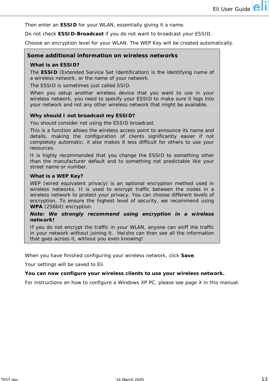 Eli User Guide    Then enter an ESSID for your WLAN, essentially giving it a name. Do not check ESSID-Broadcast if you do not want to broadcast your ESSID. Choose an encryption level for your WLAN. The WEP Key will be created automatically. Some additional information on wireless networks What is an ESSID? The ESSID (Extended Service Set Identification) is the identifying name of a wireless network, or the name of your network. The ESSID is sometimes just called SSID. When you setup another wireless device that you want to use in your wireless network, you need to specify your ESSID to make sure it logs into your network and not any other wireless network that might be available. Why should I not broadcast my ESSID? You should consider not using the ESSID broadcast. This is a function allows the wireless access point to announce its name and details, making the configuration of clients significantly easier if not completely automatic; it also makes it less difficult for others to use your resources.  It is highly recommended that you change the ESSID to something other than the manufacturer default and to something not predictable like your street name or number. What is a WEP Key? WEP (wired equivalent privacy) is an optional encryption method used in wireless networks. It is used to encrypt traffic between the nodes in a wireless network to protect your privacy. You can choose different levels of encryption. To ensure the highest level of security, we recommend using WPA (256bit) encryption. Note: We strongly recommend using encryption in a wireless network! If you do not encrypt the traffic in your WLAN, anyone can sniff the traffic in your network without joining it.  He/she can then see all the information that goes across it, without you even knowing!  When you have finished configuring your wireless network, click Save. Your settings will be saved to Eli. You can now configure your wireless clients to use your wireless network. For instructions on how to configure a Windows XP PC, please see page X in this manual.   TEST.doc   16 March 2005 13 