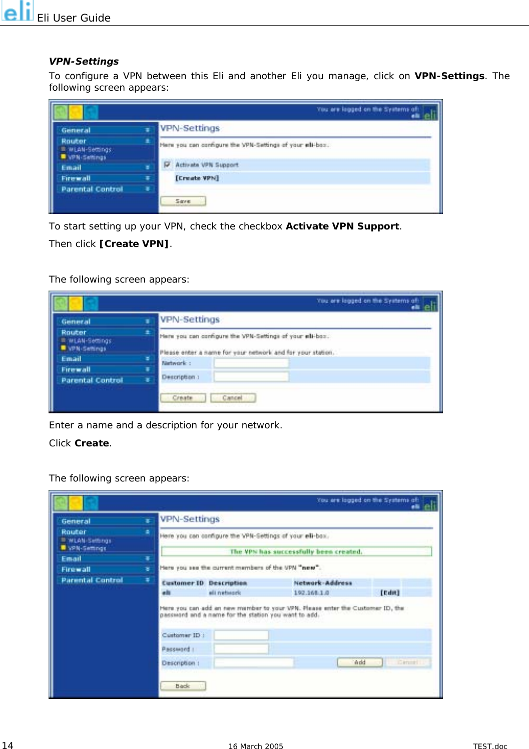  Eli User Guide  VPN-Settings To configure a VPN between this Eli and another Eli you manage, click on VPN-Settings. The following screen appears:  To start setting up your VPN, check the checkbox Activate VPN Support. Then click [Create VPN].  The following screen appears:  Enter a name and a description for your network.   Click Create.  The following screen appears:   14  16 March 2005  TEST.doc 