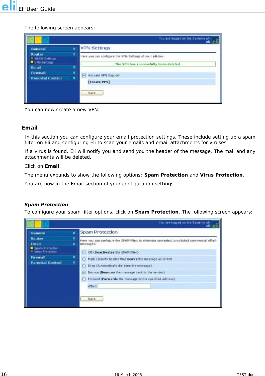  Eli User Guide  The following screen appears:  You can now create a new VPN.  Email In this section you can configure your email protection settings. These include setting up a spam filter on Eli and configuring Eli to scan your emails and email attachments for viruses. If a virus is found, Eli will notify you and send you the header of the message. The mail and any attachments will be deleted. Click on Email. The menu expands to show the following options: Spam Protection and Virus Protection. You are now in the Email section of your configuration settings.  Spam Protection To configure your spam filter options, click on Spam Protection. The following screen appears:    16  16 March 2005  TEST.doc 