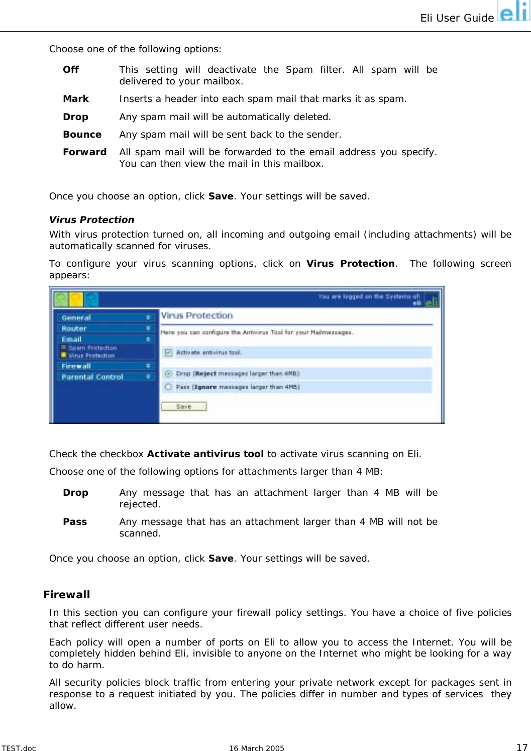 Eli User Guide    Choose one of the following options: Off  This setting will deactivate the Spam filter. All spam will be delivered to your mailbox. Mark  Inserts a header into each spam mail that marks it as spam. Drop  Any spam mail will be automatically deleted. Bounce  Any spam mail will be sent back to the sender. Forward  All spam mail will be forwarded to the email address you specify. You can then view the mail in this mailbox.  Once you choose an option, click Save. Your settings will be saved. Virus Protection With virus protection turned on, all incoming and outgoing email (including attachments) will be automatically scanned for viruses.  To configure your virus scanning options, click on Virus Protection.  The following screen appears:   Check the checkbox Activate antivirus tool to activate virus scanning on Eli. Choose one of the following options for attachments larger than 4 MB: Drop  Any message that has an attachment larger than 4 MB will be rejected. Pass  Any message that has an attachment larger than 4 MB will not be scanned. Once you choose an option, click Save. Your settings will be saved.  Firewall In this section you can configure your firewall policy settings. You have a choice of five policies that reflect different user needs. Each policy will open a number of ports on Eli to allow you to access the Internet. You will be completely hidden behind Eli, invisible to anyone on the Internet who might be looking for a way to do harm. All security policies block traffic from entering your private network except for packages sent in response to a request initiated by you. The policies differ in number and types of services  they allow.  TEST.doc   16 March 2005 17 